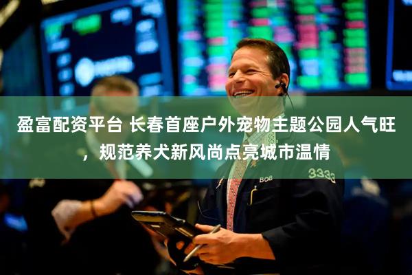 盈富配资平台 长春首座户外宠物主题公园人气旺，规范养犬新风尚点亮城市温情