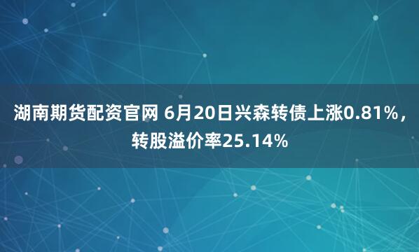 湖南期货配资官网 6月20日兴森转债上涨0.81%,转股溢价率25.14%
