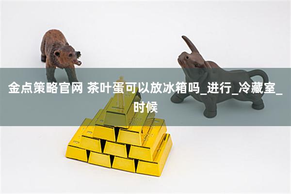 金点策略官网 茶叶蛋可以放冰箱吗_进行_冷藏室_时候