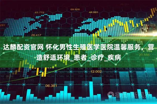 达麟配资官网 怀化男性生殖医学医院温馨服务，营造舒适环境_患者_诊疗_疾病