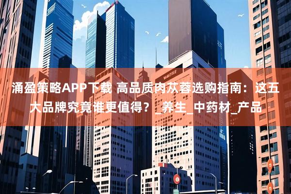 涌盈策略APP下载 高品质肉苁蓉选购指南：这五大品牌究竟谁更值得？_养生_中药材_产品