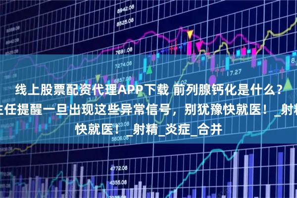 线上股票配资代理APP下载 前列腺钙化是什么？邯郸燕赵刘主任提醒一旦出现这些异常信号，别犹豫快就医！_射精_炎症_合并