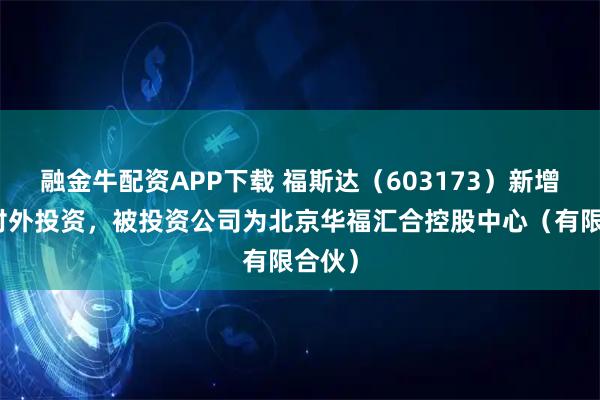 融金牛配资APP下载 福斯达（603173）新增一起对外投资，被投资公司为北京华福汇合控股中心（有限合伙）