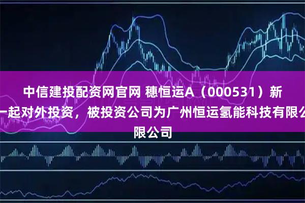中信建投配资网官网 穗恒运A（000531）新增一起对外投资，被投资公司为广州恒运氢能科技有限公司