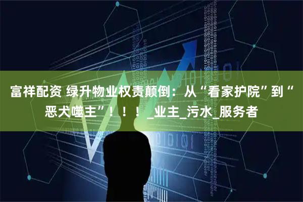 富祥配资 绿升物业权责颠倒：从“看家护院”到“恶犬噬主”！！！_业主_污水_服务者