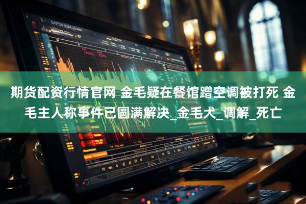 期货配资行情官网 金毛疑在餐馆蹭空调被打死 金毛主人称事件已圆满解决_金毛犬_调解_死亡