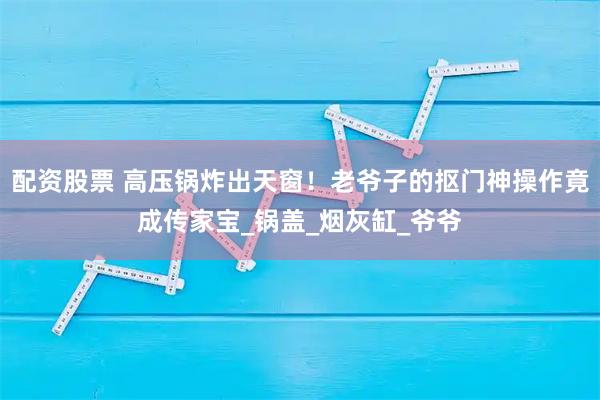 配资股票 高压锅炸出天窗！老爷子的抠门神操作竟成传家宝_锅盖_烟灰缸_爷爷