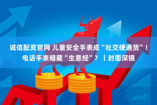 诚信配资官网 儿童安全手表成“社交硬通货”！电话手表暗藏“生意经”？丨封面深镜