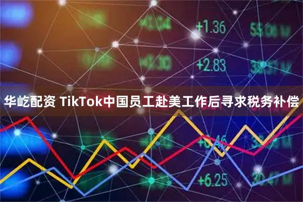 华屹配资 TikTok中国员工赴美工作后寻求税务补偿