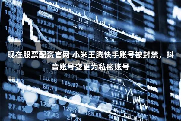 现在股票配资官网 小米王腾快手账号被封禁，抖音账号变更为私密账号
