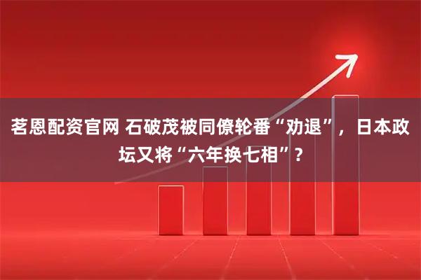 茗恩配资官网 石破茂被同僚轮番“劝退”，日本政坛又将“六年换七相”？