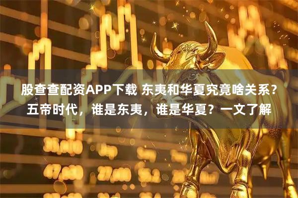 股查查配资APP下载 东夷和华夏究竟啥关系？五帝时代，谁是东夷，谁是华夏？一文了解
