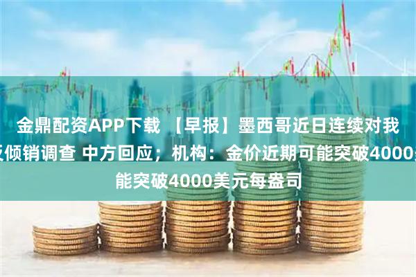 金鼎配资APP下载 【早报】墨西哥近日连续对我发起多起反倾销调查 中方回应；机构：金价近期可能突破4000美元每盎司