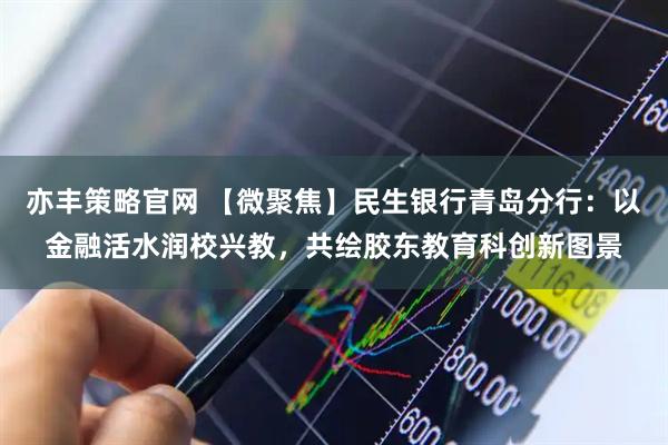 亦丰策略官网 【微聚焦】民生银行青岛分行：以金融活水润校兴教，共绘胶东教育科创新图景