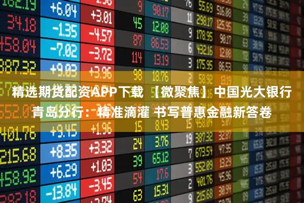 精选期货配资APP下载 【微聚焦】中国光大银行青岛分行：精准滴灌 书写普惠金融新答卷