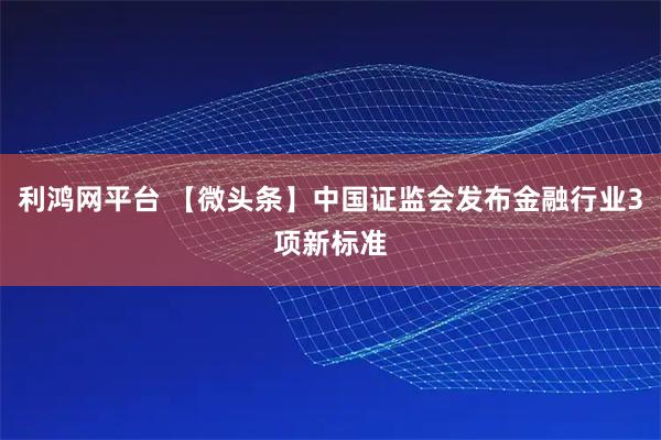 利鸿网平台 【微头条】中国证监会发布金融行业3项新标准