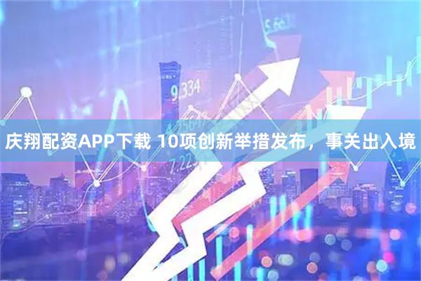 庆翔配资APP下载 10项创新举措发布，事关出入境