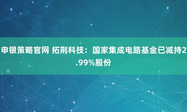 申银策略官网 拓荆科技：国家集成电路基金已减持2.99%股份